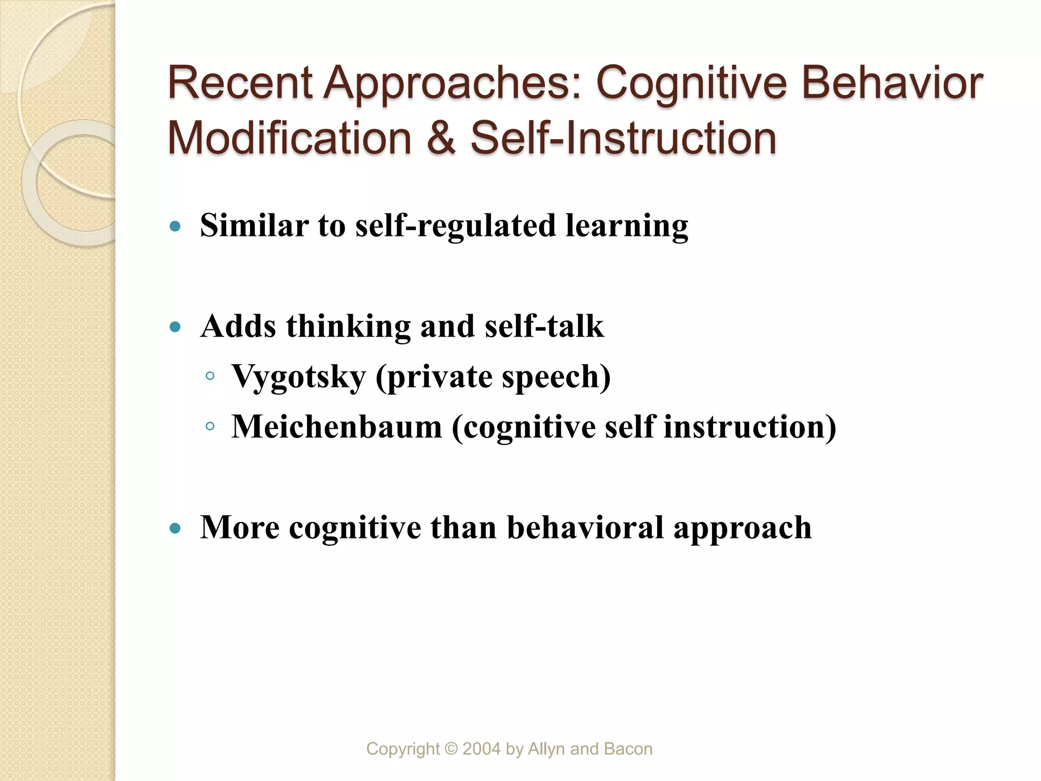 Recent Approaches: Cognitive Behavior
Modification & Self-Instruction
 Similar to self-regulated learning
 Adds thinking and self-talk
◦ Vygotsky (private speech)
◦ Meichenbaum (cognitive self instruction)
 More cognitive than behavioral approach
Copyright © 2004 by Allyn and Bacon
 