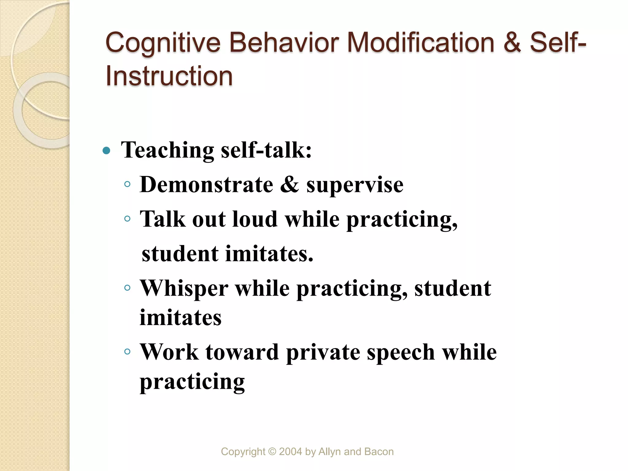 Cognitive Behavior Modification & Self-
Instruction
 Teaching self-talk:
◦ Demonstrate & supervise
◦ Talk out loud while practicing,
student imitates.
◦ Whisper while practicing, student
imitates
◦ Work toward private speech while
practicing
Copyright © 2004 by Allyn and Bacon
 