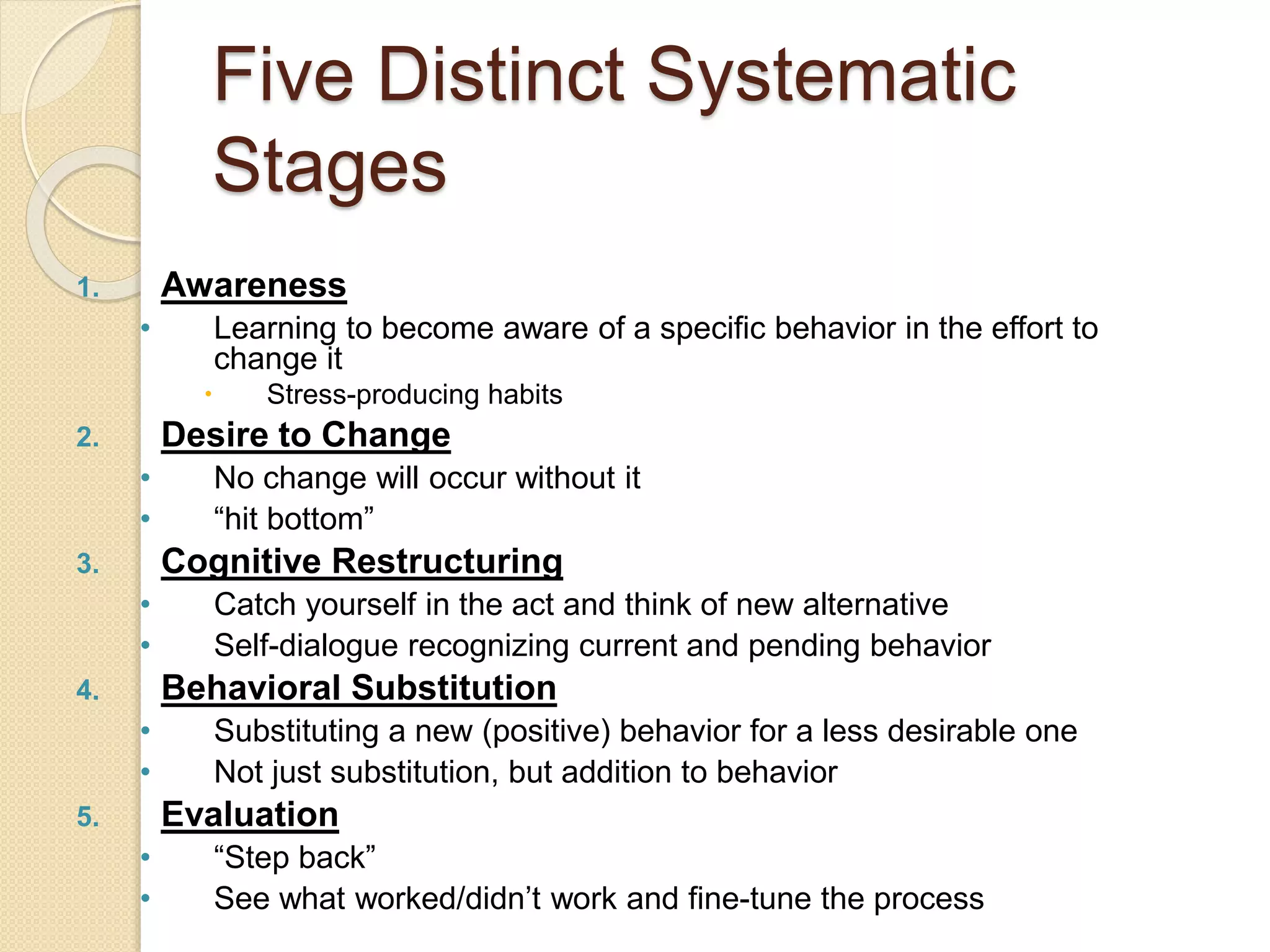 Five Distinct Systematic
Stages
1. Awareness
• Learning to become aware of a specific behavior in the effort to
change it
 Stress-producing habits
2. Desire to Change
• No change will occur without it
• “hit bottom”
3. Cognitive Restructuring
• Catch yourself in the act and think of new alternative
• Self-dialogue recognizing current and pending behavior
4. Behavioral Substitution
• Substituting a new (positive) behavior for a less desirable one
• Not just substitution, but addition to behavior
5. Evaluation
• “Step back”
• See what worked/didn’t work and fine-tune the process
 