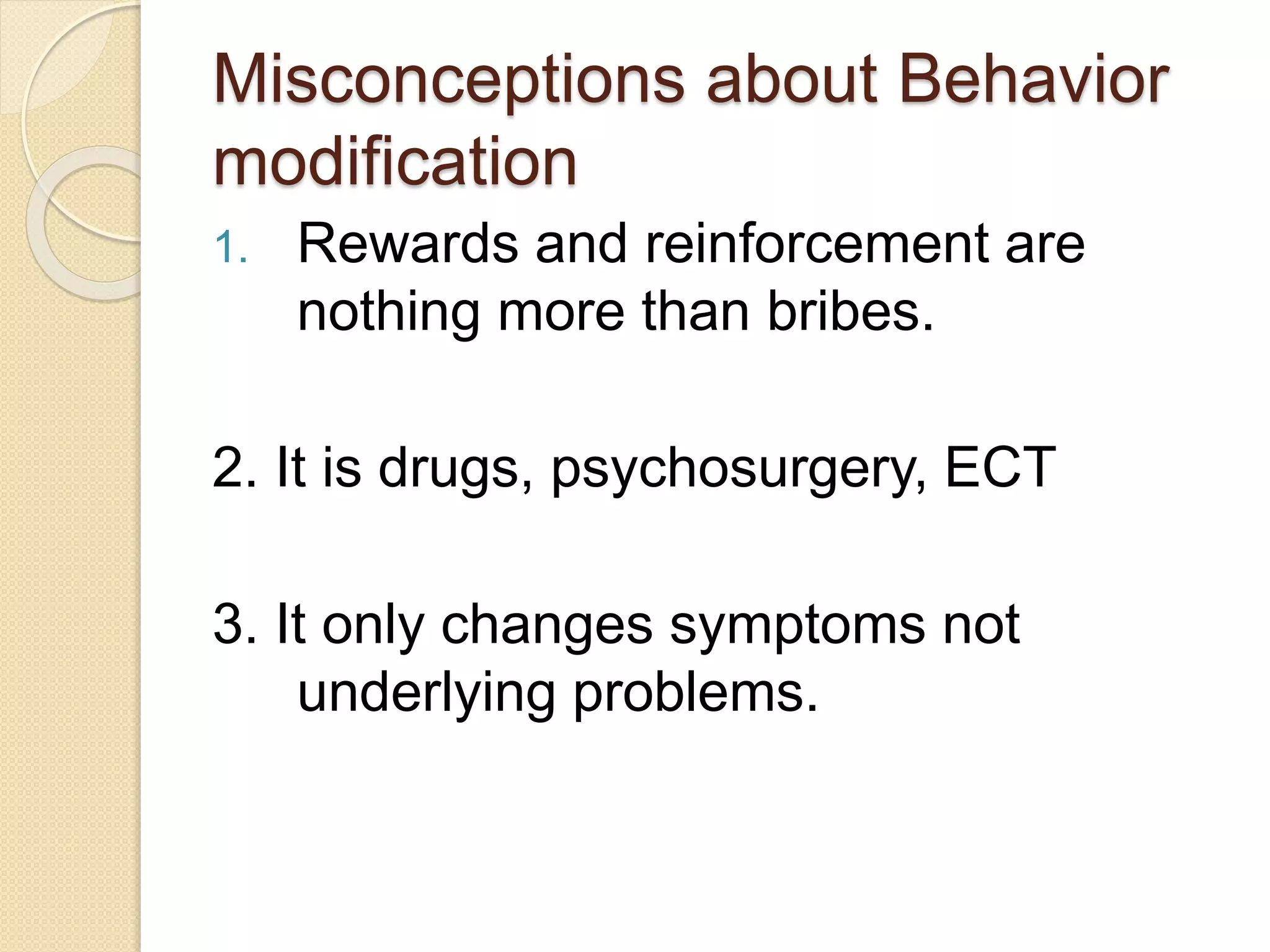 Misconceptions about Behavior
modification
1. Rewards and reinforcement are
nothing more than bribes.
2. It is drugs, psychosurgery, ECT
3. It only changes symptoms not
underlying problems.
 