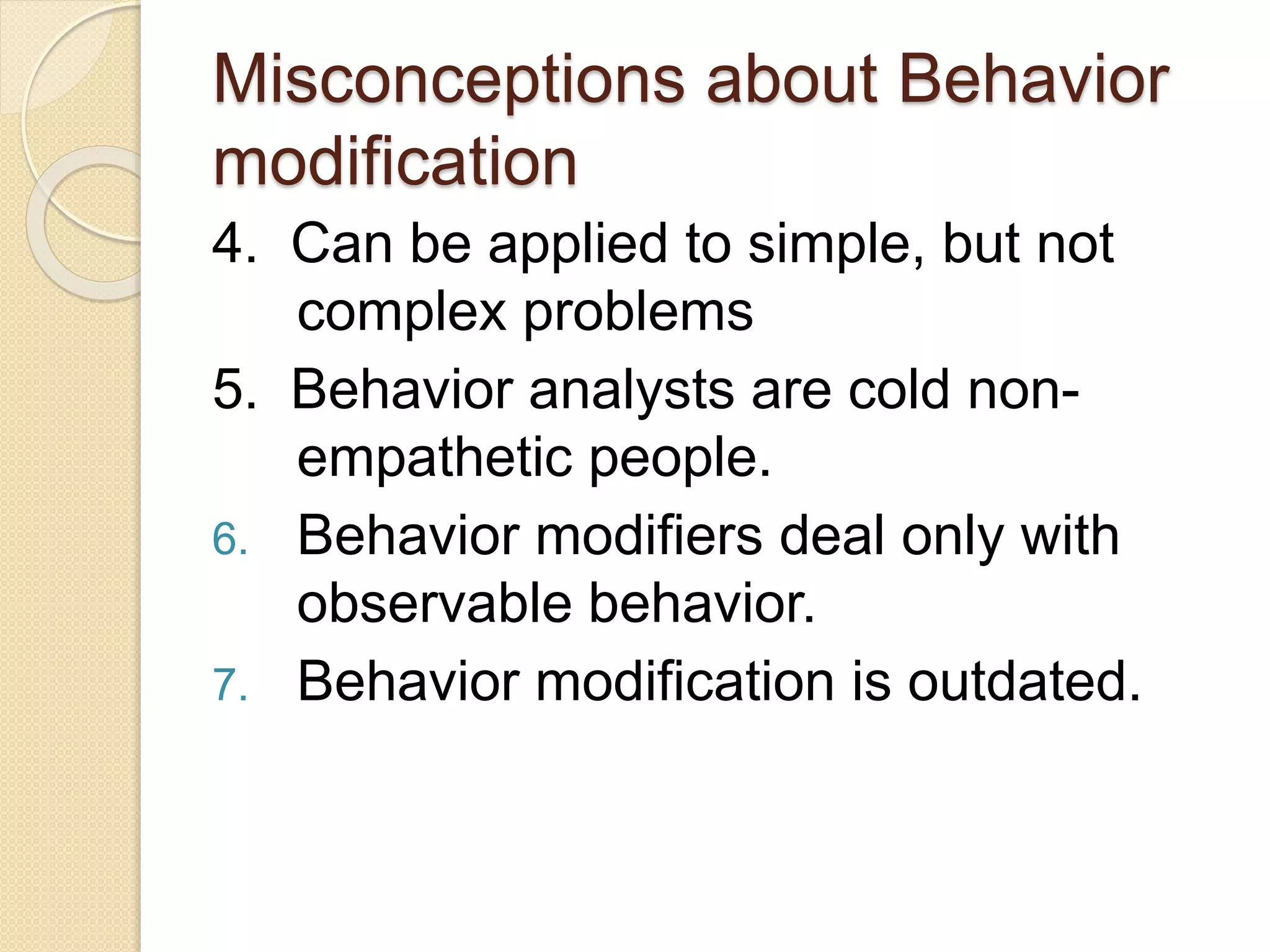 Misconceptions about Behavior
modification
4. Can be applied to simple, but not
complex problems
5. Behavior analysts are cold non-
empathetic people.
6. Behavior modifiers deal only with
observable behavior.
7. Behavior modification is outdated.
 