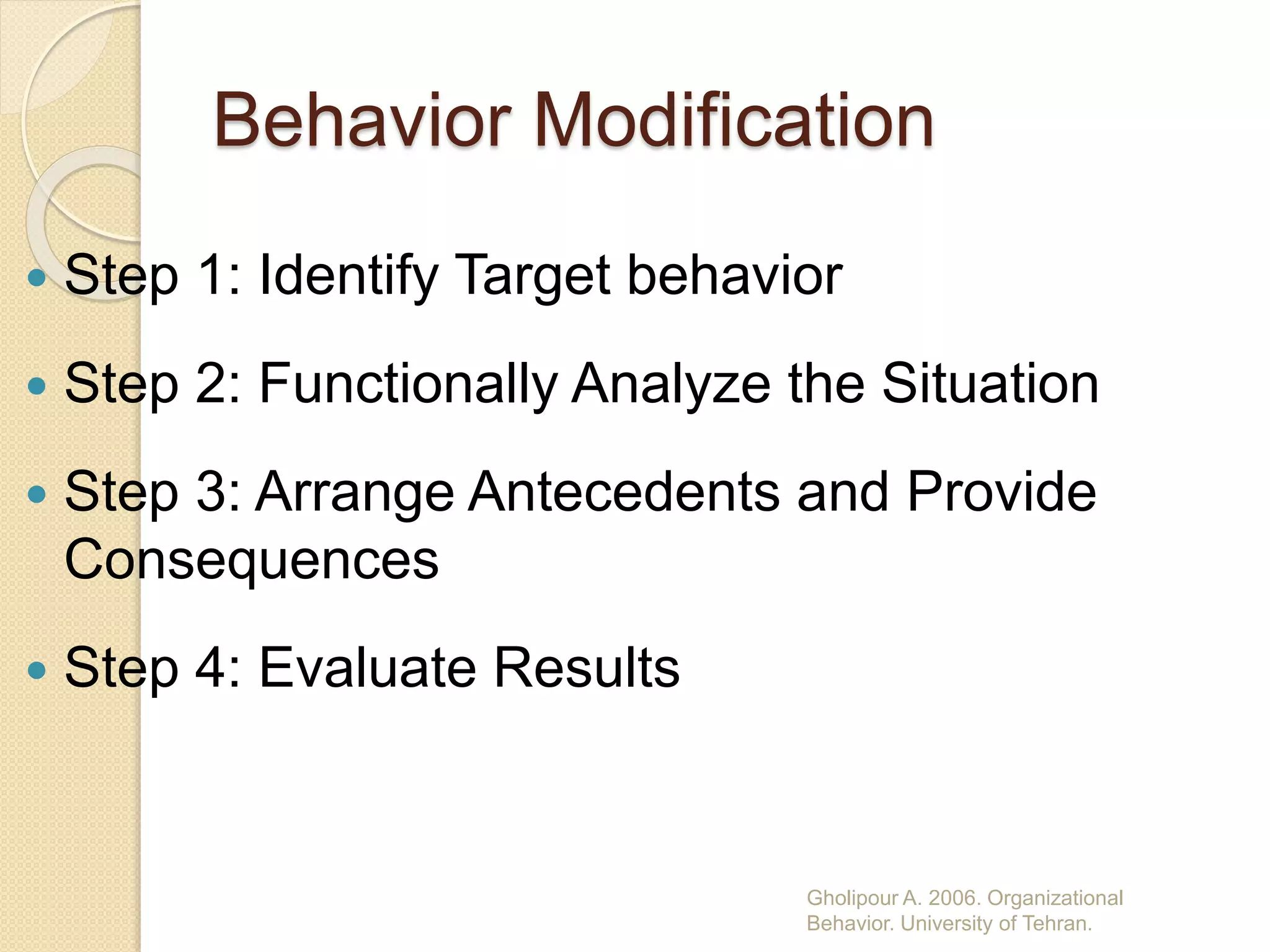 Behavior Modification
 Step 1: Identify Target behavior
 Step 2: Functionally Analyze the Situation
 Step 3: Arrange Antecedents and Provide
Consequences
 Step 4: Evaluate Results
Gholipour A. 2006. Organizational
Behavior. University of Tehran.
 