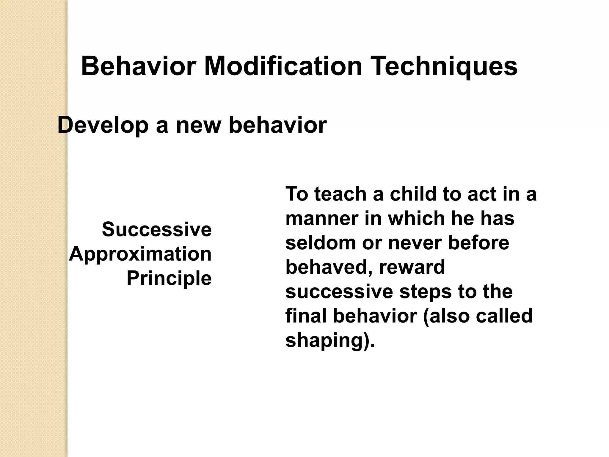 Behavior Modification Techniques
Develop a new behavior
Successive
Approximation
Principle
To teach a child to act in a
manner in which he has
seldom or never before
behaved, reward
successive steps to the
final behavior (also called
shaping).
 