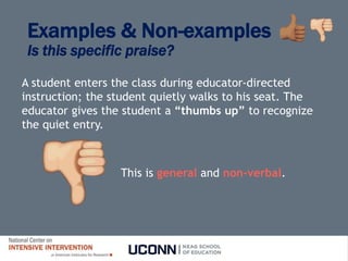 Examples & Non-examples
Is this specific praise?
A student enters the class during educator-directed
instruction; the student quietly walks to his seat. The
educator gives the student a “thumbs up” to recognize
the quiet entry.
This is general and non-verbal.
 