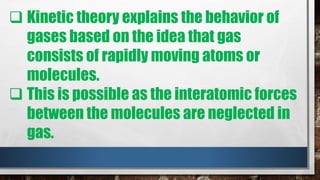  Kinetic theory explains the behavior of
gases based on the idea that gas
consists of rapidly moving atoms or
molecules.
 This is possible as the interatomic forces
between the molecules are neglected in
gas.
 