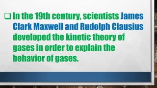 In the 19th century, scientists James
Clark Maxwell and Rudolph Clausius
developed the kinetic theory of
gases in order to explain the
behavior of gases.
 
