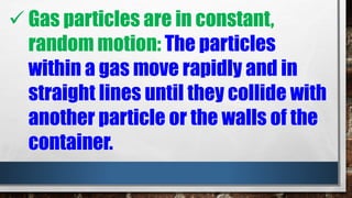  Gas particles are in constant,
random motion: The particles
within a gas move rapidly and in
straight lines until they collide with
another particle or the walls of the
container.
 