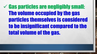  Gas particles are negligibly small:
The volume occupied by the gas
particles themselves is considered
to be insignificant compared to the
total volume of the gas.
 