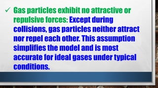  Gas particles exhibit no attractive or
repulsive forces: Except during
collisions, gas particles neither attract
nor repel each other. This assumption
simplifies the model and is most
accurate for ideal gases under typical
conditions.
 