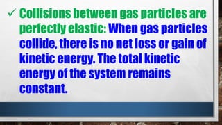  Collisions between gas particles are
perfectly elastic: When gas particles
collide, there is no net loss or gain of
kinetic energy. The total kinetic
energy of the system remains
constant.
 