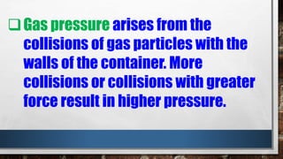 Gas pressure arises from the
collisions of gas particles with the
walls of the container. More
collisions or collisions with greater
force result in higher pressure.
 