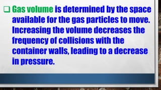 Gas volume is determined by the space
available for the gas particles to move.
Increasing the volume decreases the
frequency of collisions with the
container walls, leading to a decrease
in pressure.
 