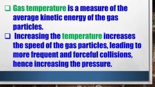  Gas temperature is a measure of the
average kinetic energy of the gas
particles.
 Increasing the temperature increases
the speed of the gas particles, leading to
more frequent and forceful collisions,
hence increasing the pressure.
 