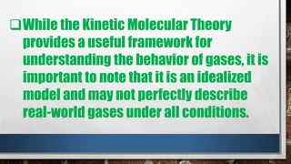 While the Kinetic Molecular Theory
provides a useful framework for
understanding the behavior of gases, it is
important to note that it is an idealized
model and may not perfectly describe
real-world gases under all conditions.
 