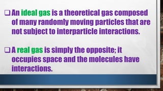 An ideal gas is a theoretical gas composed
of many randomly moving particles that are
not subject to interparticle interactions.
A real gas is simply the opposite; it
occupies space and the molecules have
interactions.
 