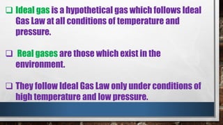  Ideal gas is a hypothetical gas which follows Ideal
Gas Law at all conditions of temperature and
pressure.
 Real gases are those which exist in the
environment.
 They follow Ideal Gas Law only under conditions of
high temperature and low pressure.
 