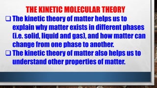 THE KINETIC MOLECULAR THEORY
The kinetic theory of matter helps us to
explain why matter exists in different phases
(i.e. solid, liquid and gas), and how matter can
change from one phase to another.
The kinetic theory of matter also helps us to
understand other properties of matter.
 