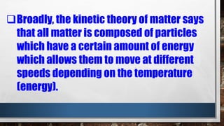 Broadly, the kinetic theory of matter says
that all matter is composed of particles
which have a certain amount of energy
which allows them to move at different
speeds depending on the temperature
(energy).
 