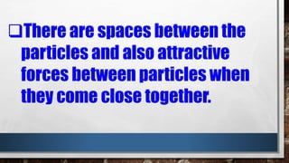 There are spaces between the
particles and also attractive
forces between particles when
they come close together.
 