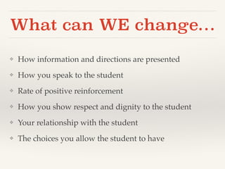 What can WE change… 
❖ How information and directions are presented! 
❖ How you speak to the student! 
❖ Rate of positive reinforcement ! 
❖ How you show respect and dignity to the student! 
❖ Your relationship with the student! 
❖ The choices you allow the student to have 
 