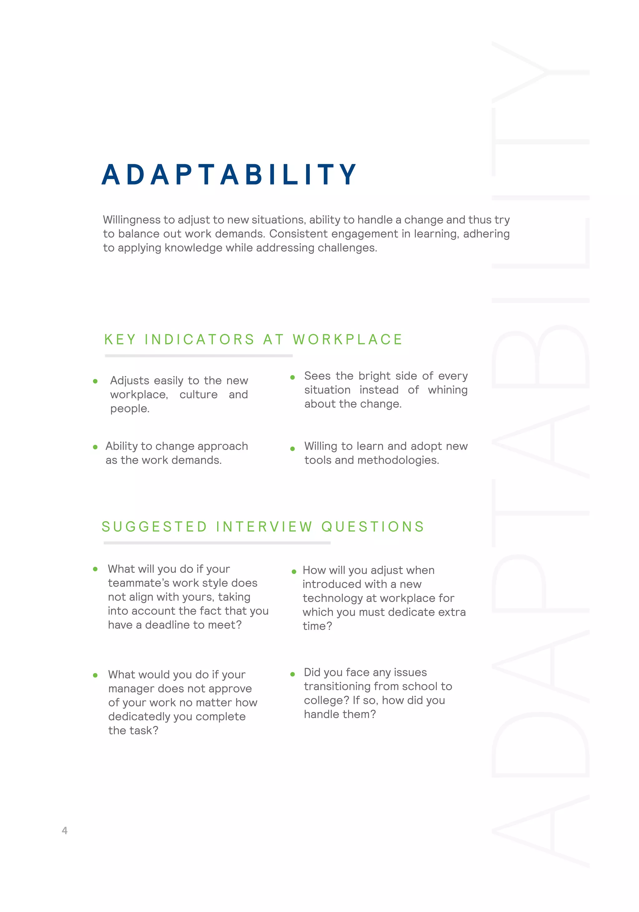 Willing to learn and adopt new
tools and methodologies.
Did you face any issues
transitioning from school to
college? If so, how did you
handle them?
Willingness to adjust to new situations, ability to handle a change and thus try
to balance out work demands. Consistent engagement in learning, adhering
to applying knowledge while addressing challenges.
Adjusts easily to the new
workplace, culture and
people.
Sees the bright side of every
situation instead of whining
about the change.
Ability to change approach
as the work demands.
What will you do if your
teammate’s work style does
not align with yours, taking
into account the fact that you
have a deadline to meet?
How will you adjust when
introduced with a new
technology at workplace for
which you must dedicate extra
time?
What would you do if your
manager does not approve
of your work no matter how
dedicatedly you complete
the task?
A D A P T A B I L I T Y
K E Y I N D I C A T O R S A T W O R K P L A C E
S U G G E S T E D I N T E R V I E W Q U E S T I O N S
 