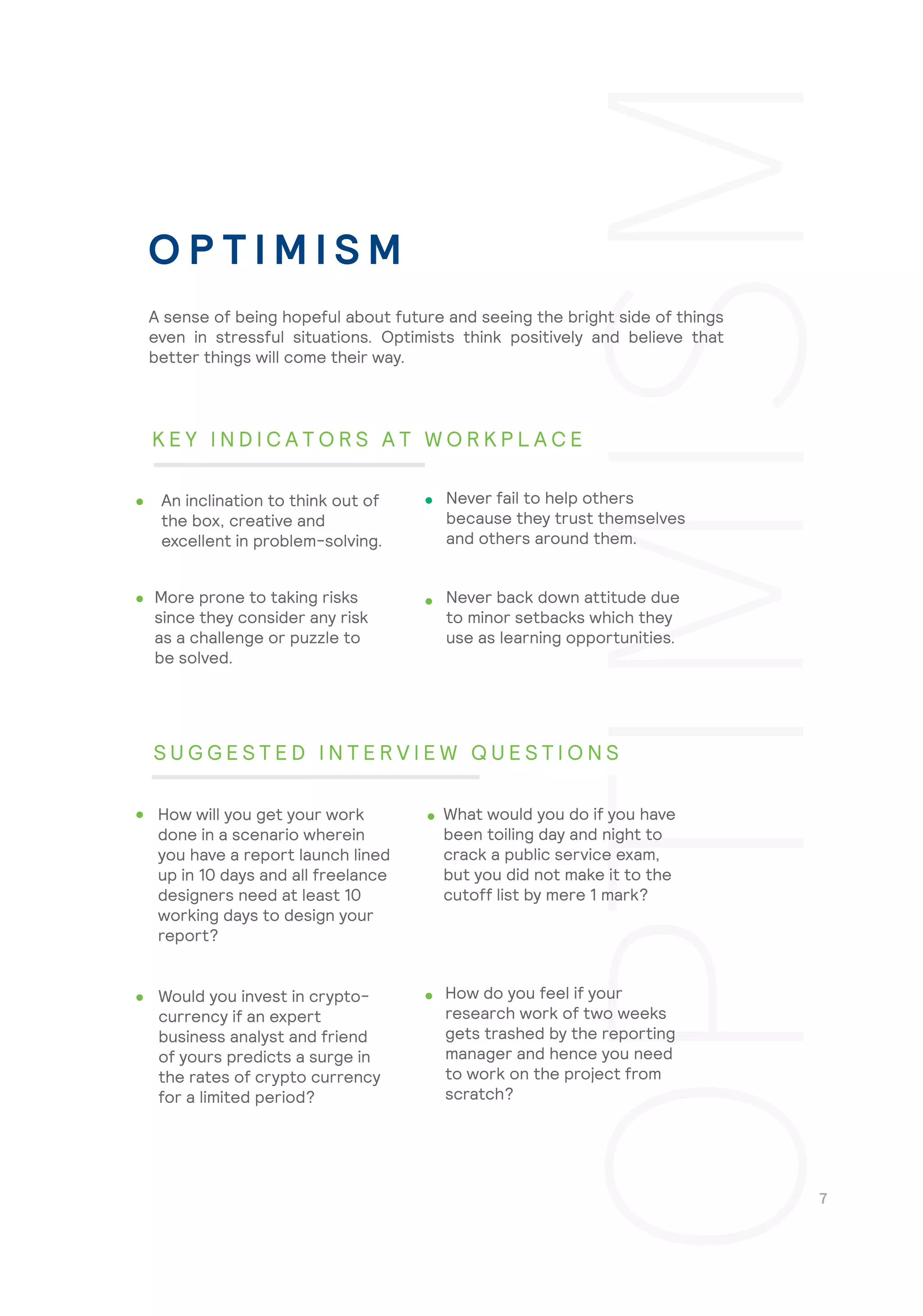 Never back down attitude due
to minor setbacks which they
use as learning opportunities.
How do you feel if your
research work of two weeks
gets trashed by the reporting
manager and hence you need
to work on the project from
scratch?
A sense of being hopeful about future and seeing the bright side of things
even in stressful situations. Optimists think positively and believe that
better things will come their way.
An inclination to think out of
the box, creative and
excellent in problem-solving.
Never fail to help others
because they trust themselves
and others around them.
More prone to taking risks
since they consider any risk
as a challenge or puzzle to
be solved.
How will you get your work
done in a scenario wherein
you have a report launch lined
up in 10 days and all freelance
designers need at least 10
working days to design your
report?
What would you do if you have
been toiling day and night to
crack a public service exam,
but you did not make it to the
cutoff list by mere 1 mark?
Would you invest in crypto-
currency if an expert
business analyst and friend
of yours predicts a surge in
the rates of crypto currency
for a limited period?
O P T I M I S M
K E Y I N D I C A T O R S A T W O R K P L A C E
S U G G E S T E D I N T E R V I E W Q U E S T I O N S
 