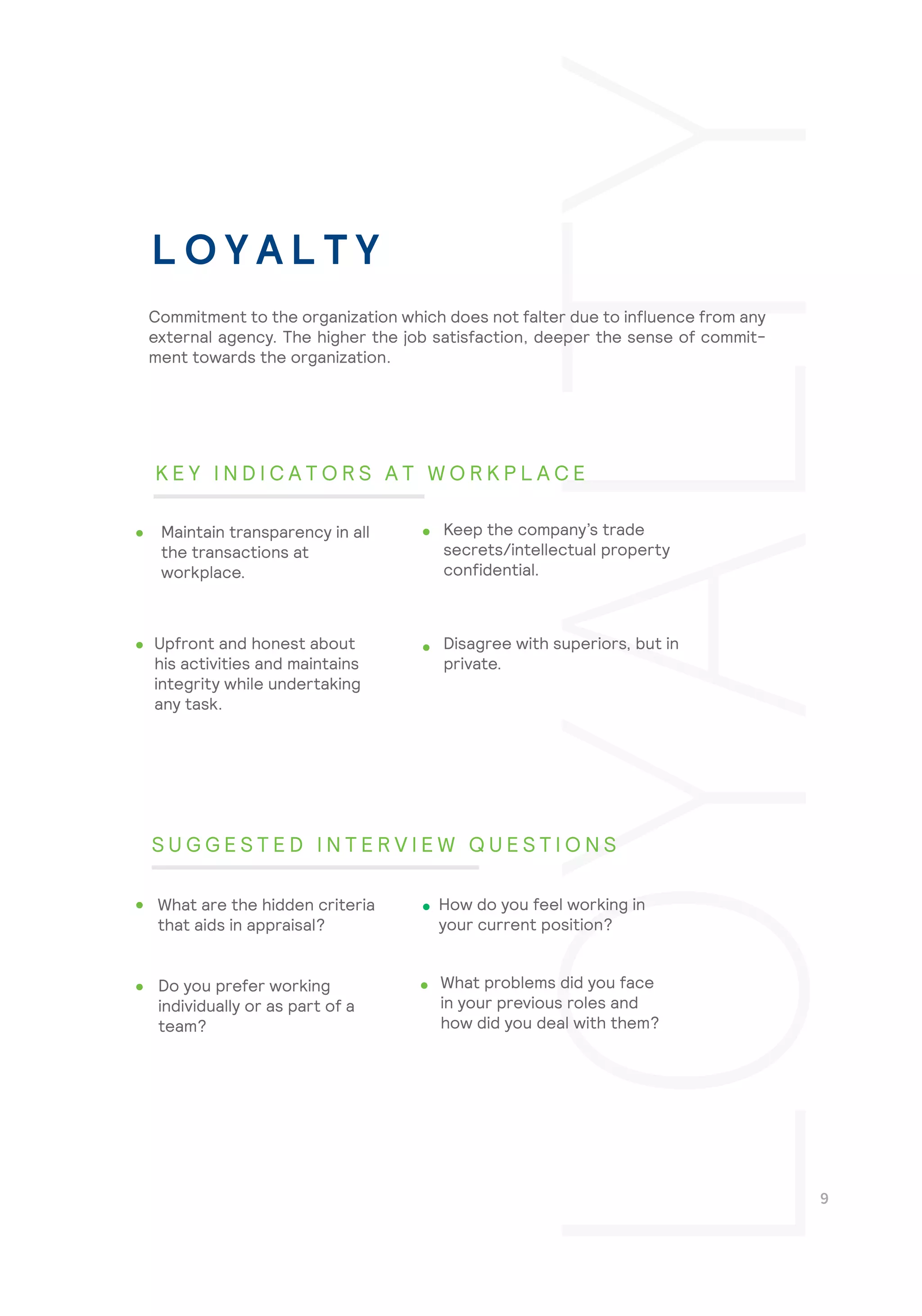 Disagree with superiors, but in
private.
What problems did you face
in your previous roles and
how did you deal with them?
Commitment to the organization which does not falter due to influence from any
external agency. The higher the job satisfaction, deeper the sense of commit-
ment towards the organization.
Maintain transparency in all
the transactions at
workplace.
Keep the company’s trade
secrets/intellectual property
confidential.
Upfront and honest about
his activities and maintains
integrity while undertaking
any task.
What are the hidden criteria
that aids in appraisal?
How do you feel working in
your current position?
Do you prefer working
individually or as part of a
team?
L O Y A L T Y
K E Y I N D I C A T O R S A T W O R K P L A C E
S U G G E S T E D I N T E R V I E W Q U E S T I O N S
 