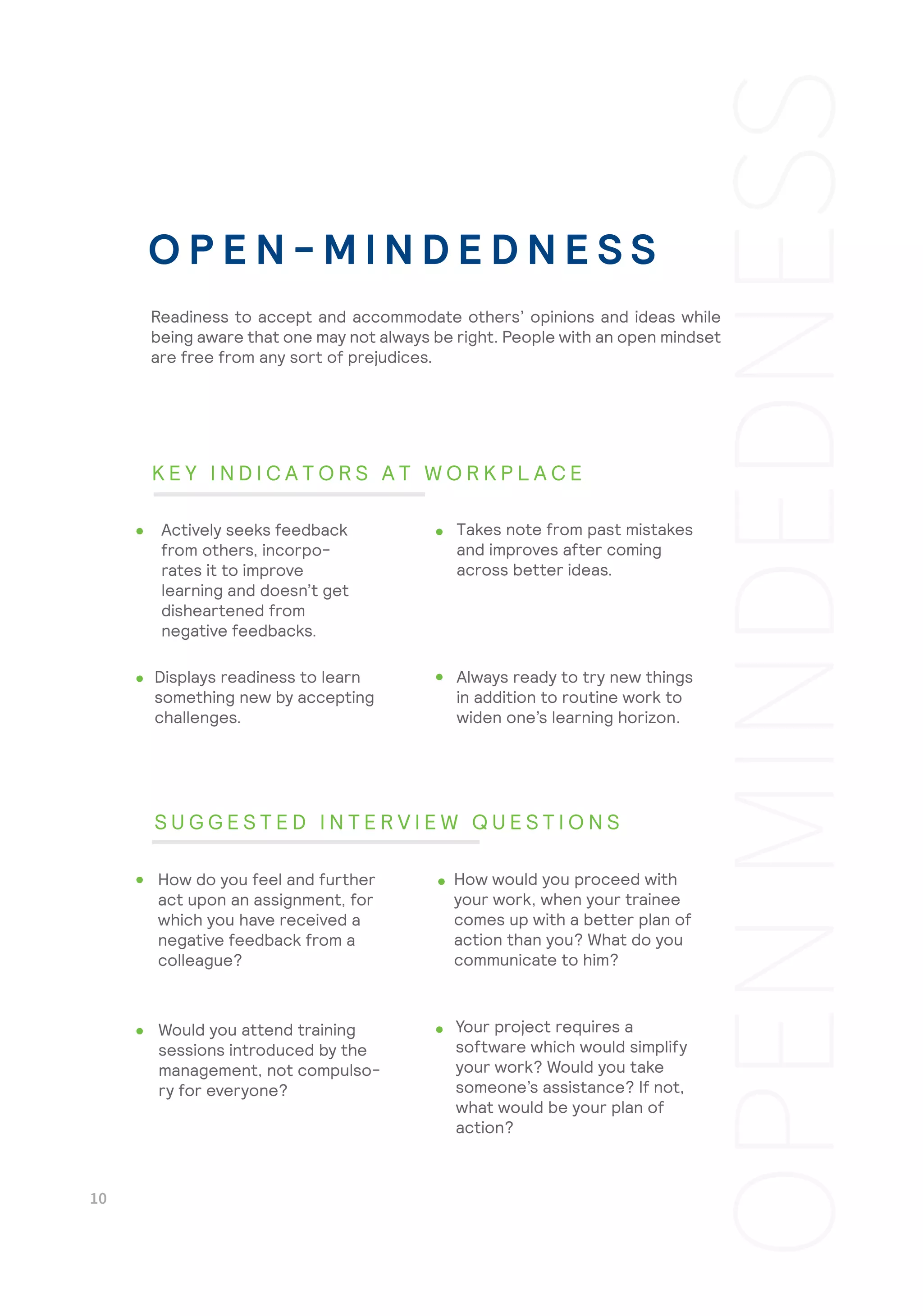 Always ready to try new things
in addition to routine work to
widen one’s learning horizon.
Your project requires a
software which would simplify
your work? Would you take
someone’s assistance? If not,
what would be your plan of
action?
Readiness to accept and accommodate others’ opinions and ideas while
being aware that one may not always be right. People with an open mindset
are free from any sort of prejudices.
Actively seeks feedback
from others, incorpo-
rates it to improve
learning and doesn’t get
disheartened from
negative feedbacks.
Takes note from past mistakes
and improves after coming
across better ideas.
Displays readiness to learn
something new by accepting
challenges.
How do you feel and further
act upon an assignment, for
which you have received a
negative feedback from a
colleague?
How would you proceed with
your work, when your trainee
comes up with a better plan of
action than you? What do you
communicate to him?
Would you attend training
sessions introduced by the
management, not compulso-
ry for everyone?
O P E N - M I N D E D N E S S
K E Y I N D I C A T O R S A T W O R K P L A C E
S U G G E S T E D I N T E R V I E W Q U E S T I O N S
 