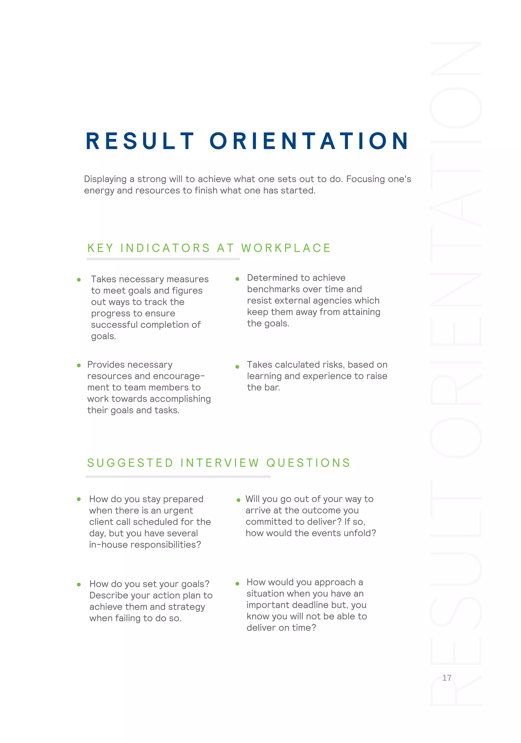Takes calculated risks, based on
learning and experience to raise
the bar.
How would you approach a
situation when you have an
important deadline but, you
know you will not be able to
deliver on time?
Displaying a strong will to achieve what one sets out to do. Focusing one's
energy and resources to finish what one has started.
Takes necessary measures
to meet goals and figures
out ways to track the
progress to ensure
successful completion of
goals.
Determined to achieve
benchmarks over time and
resist external agencies which
keep them away from attaining
the goals.
Provides necessary
resources and encourage-
ment to team members to
work towards accomplishing
their goals and tasks.
How do you stay prepared
when there is an urgent
client call scheduled for the
day, but you have several
in-house responsibilities?
Will you go out of your way to
arrive at the outcome you
committed to deliver? If so,
how would the events unfold?
How do you set your goals?
Describe your action plan to
achieve them and strategy
when failing to do so.
R E S U L T O R I E N T A T I O N
K E Y I N D I C A T O R S A T W O R K P L A C E
S U G G E S T E D I N T E R V I E W Q U E S T I O N S
 
