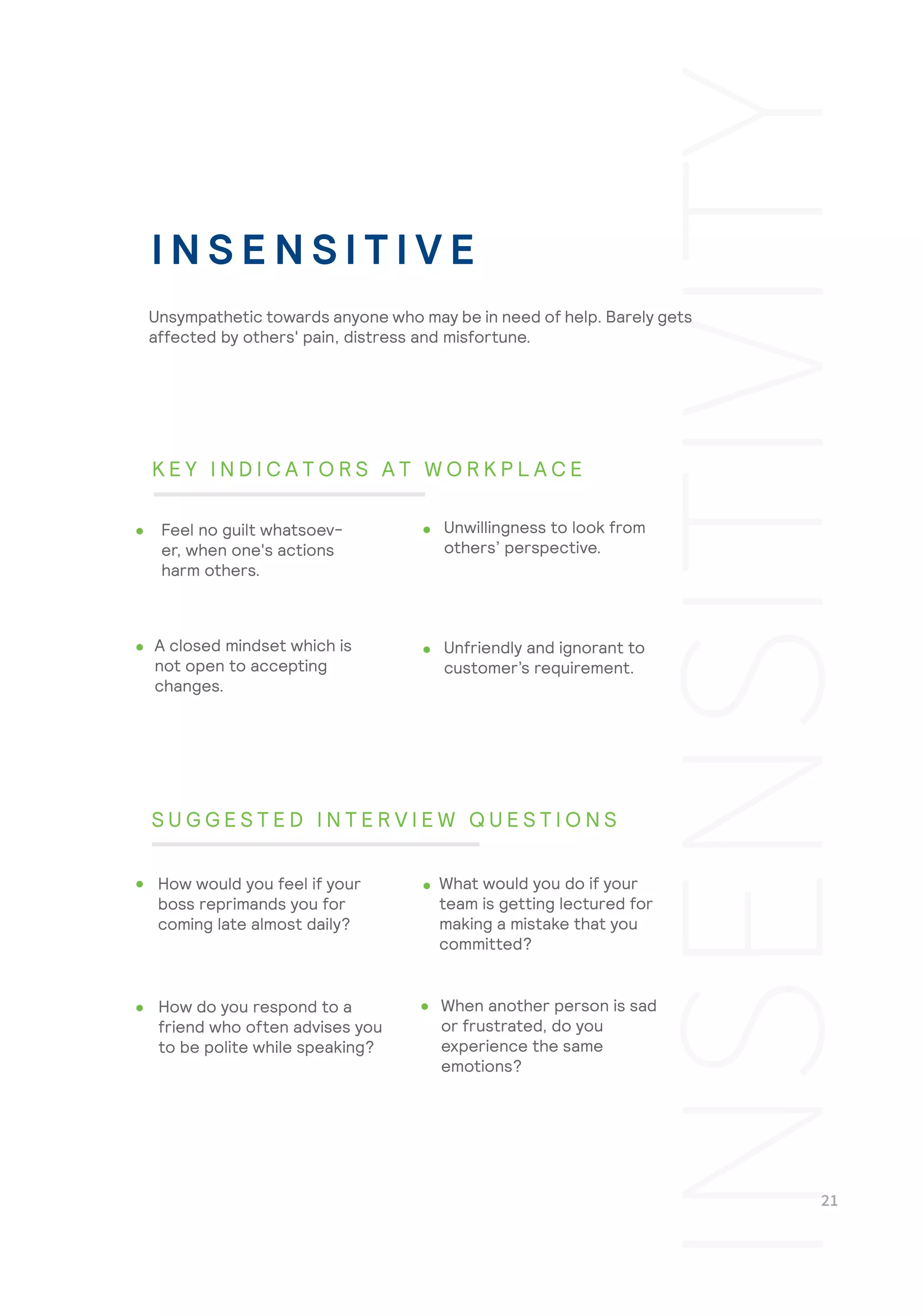Unfriendly and ignorant to
customer’s requirement.
When another person is sad
or frustrated, do you
experience the same
emotions?
Unsympathetic towards anyone who may be in need of help. Barely gets
affected by others' pain, distress and misfortune.
Feel no guilt whatsoev-
er, when one's actions
harm others.
Unwillingness to look from
others’ perspective.
A closed mindset which is
not open to accepting
changes.
How would you feel if your
boss reprimands you for
coming late almost daily?
What would you do if your
team is getting lectured for
making a mistake that you
committed?
How do you respond to a
friend who often advises you
to be polite while speaking?
I N S E N S I T I V E
K E Y I N D I C A T O R S A T W O R K P L A C E
S U G G E S T E D I N T E R V I E W Q U E S T I O N S
 