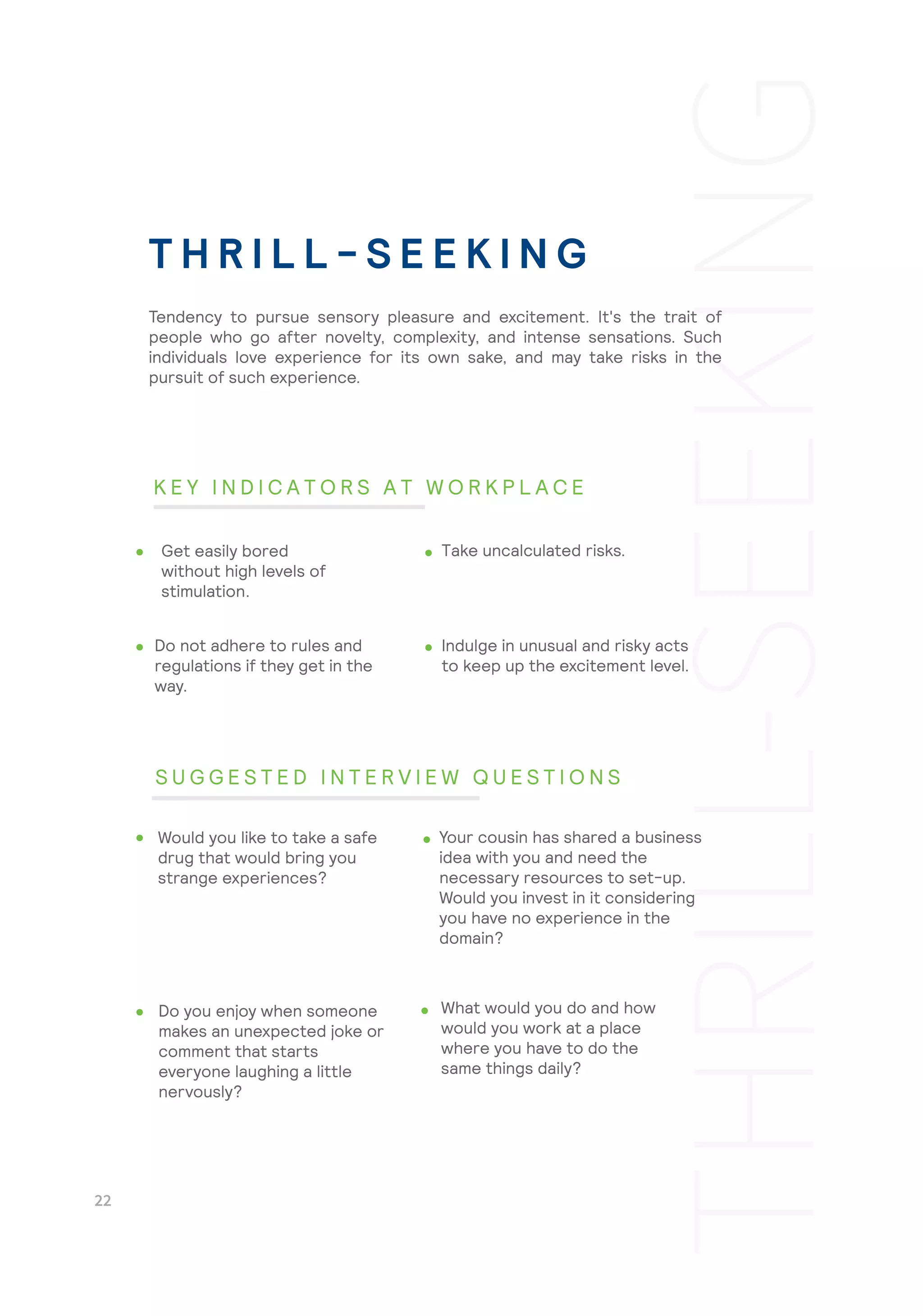 Indulge in unusual and risky acts
to keep up the excitement level.
What would you do and how
would you work at a place
where you have to do the
same things daily?
Tendency to pursue sensory pleasure and excitement. It's the trait of
people who go after novelty, complexity, and intense sensations. Such
individuals love experience for its own sake, and may take risks in the
pursuit of such experience.
Get easily bored
without high levels of
stimulation.
Take uncalculated risks.
Do not adhere to rules and
regulations if they get in the
way.
Would you like to take a safe
drug that would bring you
strange experiences?
Your cousin has shared a business
idea with you and need the
necessary resources to set-up.
Would you invest in it considering
you have no experience in the
domain?
Do you enjoy when someone
makes an unexpected joke or
comment that starts
everyone laughing a little
nervously?
T H R I L L - S E E K I N G
K E Y I N D I C A T O R S A T W O R K P L A C E
S U G G E S T E D I N T E R V I E W Q U E S T I O N S
 