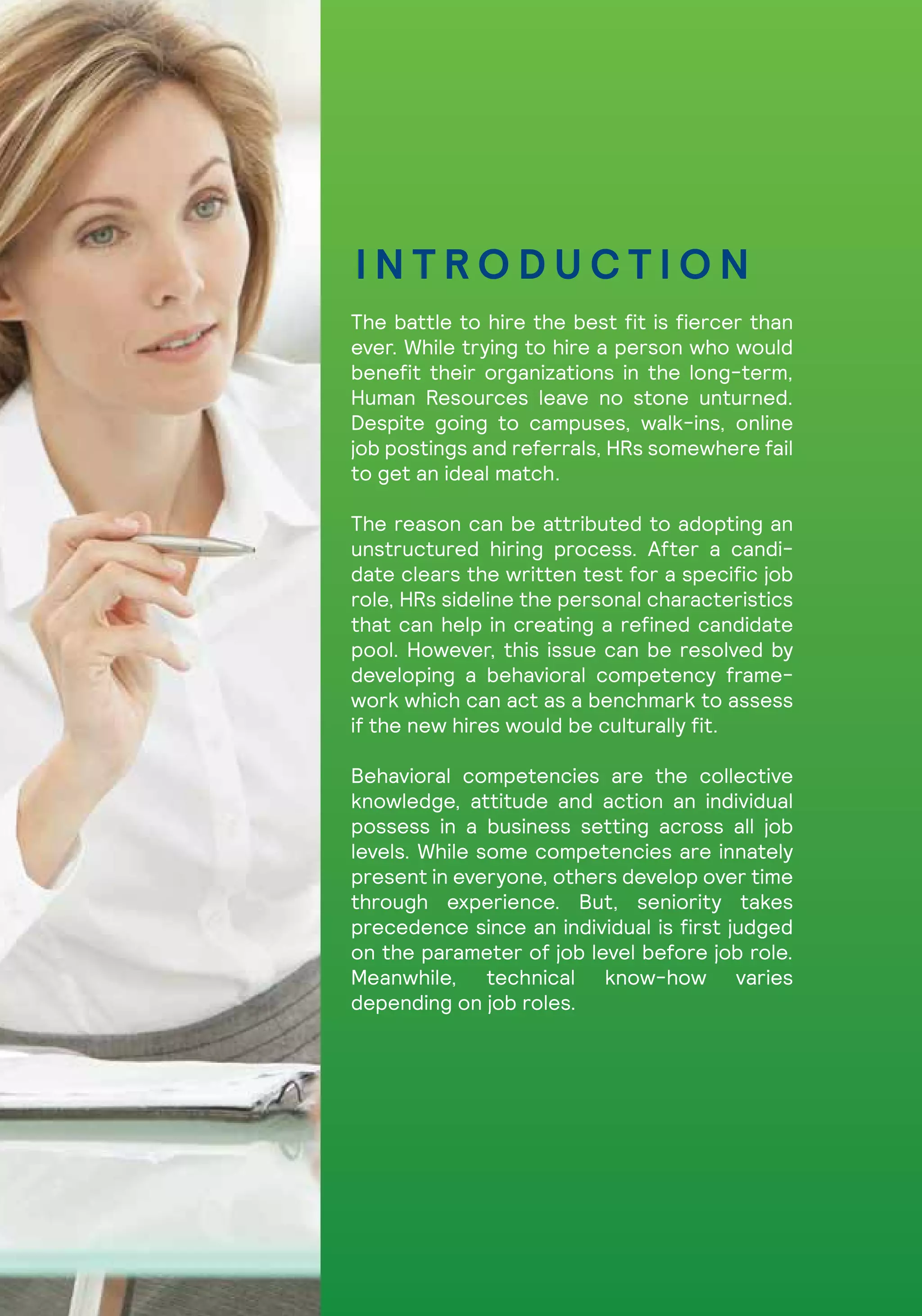 The battle to hire the best fit is fiercer than
ever. While trying to hire a person who would
benefit their organizations in the long-term,
Human Resources leave no stone unturned.
Despite going to campuses, walk-ins, online
job postings and referrals, HRs somewhere fail
to get an ideal match.
The reason can be attributed to adopting an
unstructured hiring process. After a candi-
date clears the written test for a specific job
role, HRs sideline the personal characteristics
that can help in creating a refined candidate
pool. However, this issue can be resolved by
developing a behavioral competency frame-
work which can act as a benchmark to assess
if the new hires would be culturally fit.
Behavioral competencies are the collective
knowledge, attitude and action an individual
possess in a business setting across all job
levels. While some competencies are innately
present in everyone, others develop over time
through experience. But, seniority takes
precedence since an individual is first judged
on the parameter of job level before job role.
Meanwhile, technical know-how varies
depending on job roles.
I N T R O D U C T I O N
 