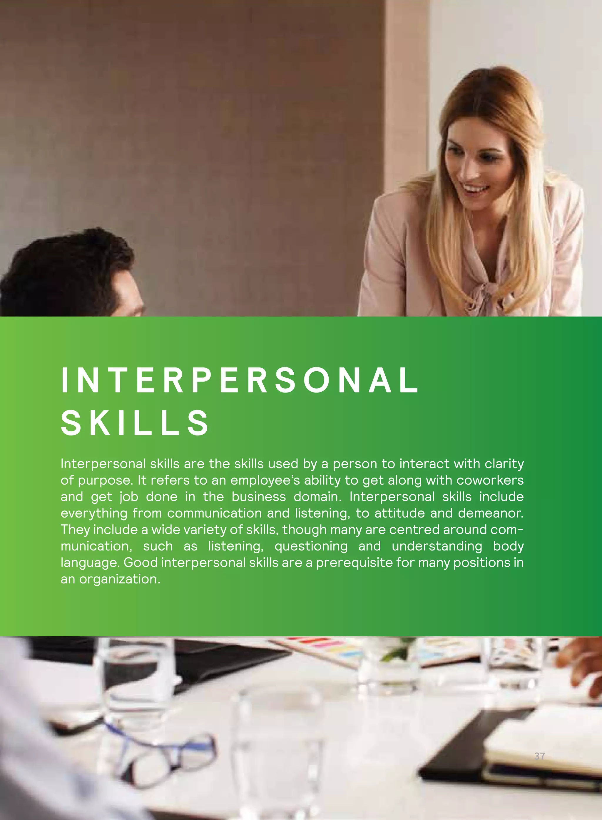 I N T E R P E R S O N A L
S K I L L S
Interpersonal skills are the skills used by a person to interact with clarity
of purpose. It refers to an employee’s ability to get along with coworkers
and get job done in the business domain. Interpersonal skills include
everything from communication and listening, to attitude and demeanor.
They include a wide variety of skills, though many are centred around com-
munication, such as listening, questioning and understanding body
language. Good interpersonal skills are a prerequisite for many positions in
an organization.
 