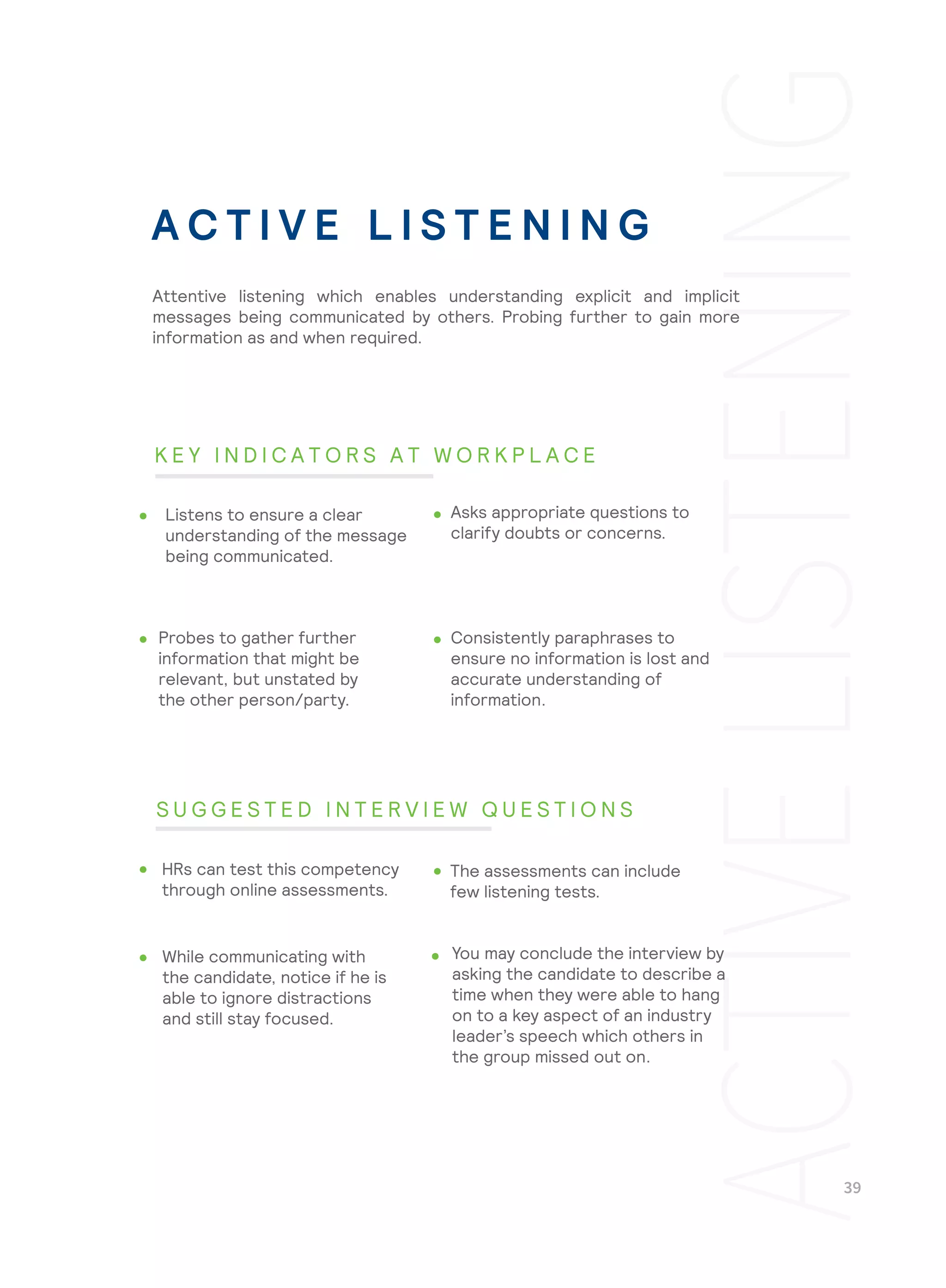 Consistently paraphrases to
ensure no information is lost and
accurate understanding of
information.
You may conclude the interview by
asking the candidate to describe a
time when they were able to hang
on to a key aspect of an industry
leader’s speech which others in
the group missed out on.
Attentive listening which enables understanding explicit and implicit
messages being communicated by others. Probing further to gain more
information as and when required.
Listens to ensure a clear
understanding of the message
being communicated.
Asks appropriate questions to
clarify doubts or concerns.
Probes to gather further
information that might be
relevant, but unstated by
the other person/party.
HRs can test this competency
through online assessments.
The assessments can include
few listening tests.
While communicating with
the candidate, notice if he is
able to ignore distractions
and still stay focused.
A C T I V E L I S T E N I N G
K E Y I N D I C A T O R S A T W O R K P L A C E
S U G G E S T E D I N T E R V I E W Q U E S T I O N S
 