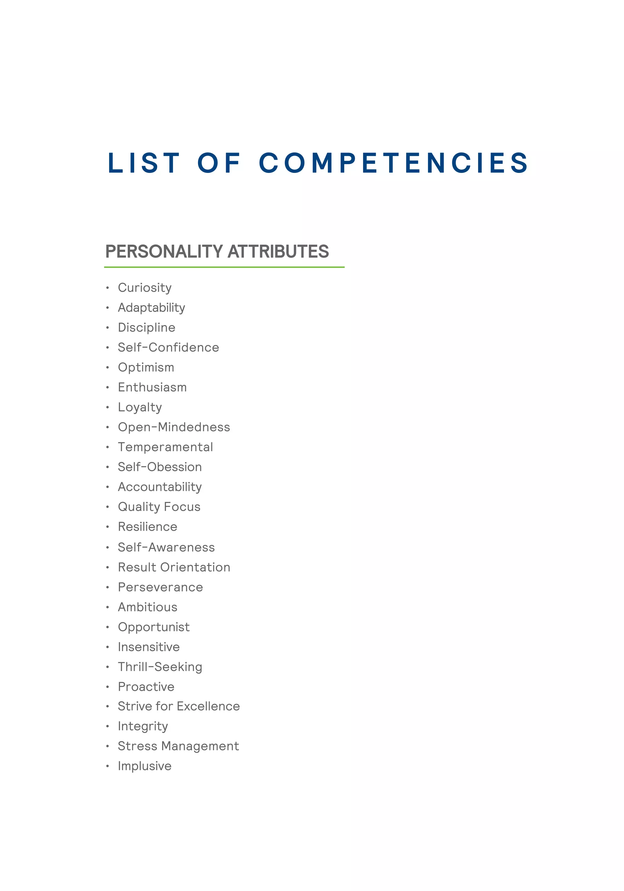 PERSONALITY ATTRIBUTES
L I S T O F C O M P E T E N C I E S
• Curiosity
• Adaptability
• Discipline
• Self-Confidence
• Optimism
• Enthusiasm
• Loyalty
• Open-Mindedness
• Temperamental
• Self-Obession
• Accountability
• Quality Focus
• Resilience
• Self-Awareness
• Result Orientation
• Perseverance
• Ambitious
• Opportunist
• Insensitive
• Thrill-Seeking
• Proactive
• Strive for Excellence
• Integrity
• Stress Management
• Implusive
 