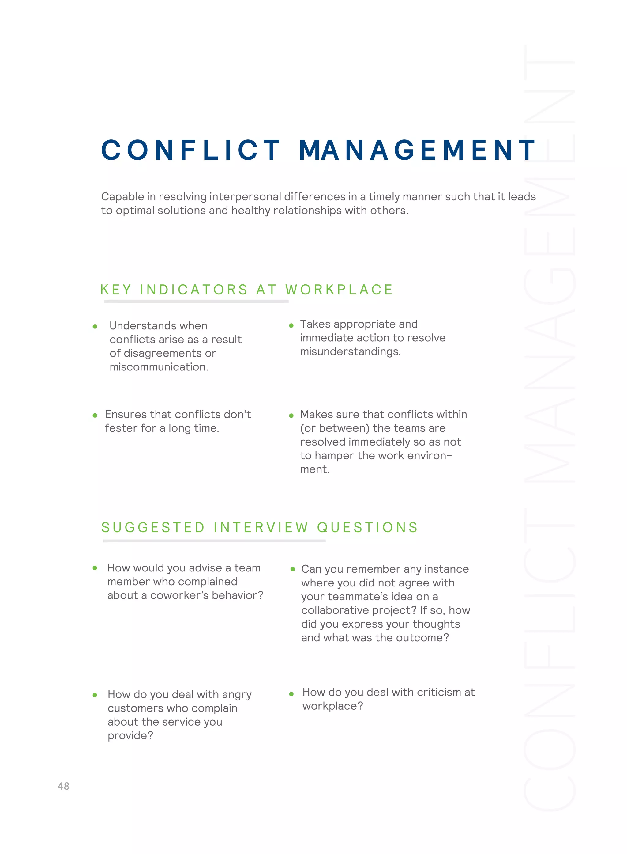 Makes sure that conflicts within
(or between) the teams are
resolved immediately so as not
to hamper the work environ-
ment.
How do you deal with criticism at
workplace?
Understands when
conflicts arise as a result
of disagreements or
miscommunication.
Takes appropriate and
immediate action to resolve
misunderstandings.
Ensures that conflicts don't
fester for a long time.
How would you advise a team
member who complained
about a coworker’s behavior?
Can you remember any instance
where you did not agree with
your teammate’s idea on a
collaborative project? If so, how
did you express your thoughts
and what was the outcome?
How do you deal with angry
customers who complain
about the service you
provide?
C O N F L I C T MA N A G E M E N T
Capable in resolving interpersonal differences in a timely manner such that it leads
to optimal solutions and healthy relationships with others.
K E Y I N D I C A T O R S A T W O R K P L A C E
S U G G E S T E D I N T E R V I E W Q U E S T I O N S
 