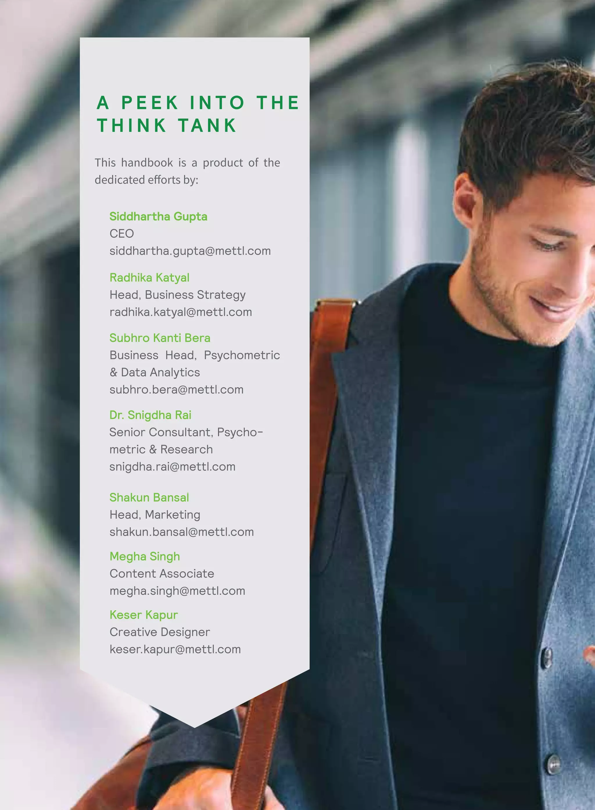 Siddhartha Gupta
CEO
siddhartha.gupta@mettl.com
Radhika Katyal
Head, Business Strategy
radhika.katyal@mettl.com
Shakun Bansal
Head, Marketing
shakun.bansal@mettl.com
Subhro Kanti Bera
Business Head, Psychometric
& Data Analytics
subhro.bera@mettl.com
Dr. Snigdha Rai
Senior Consultant, Psycho-
metric & Research
snigdha.rai@mettl.com
Megha Singh
Content Associate
megha.singh@mettl.com
Keser Kapur
Creative Designer
keser.kapur@mettl.com
A P E E K I N T O T H E
T H I N K TA N K
 