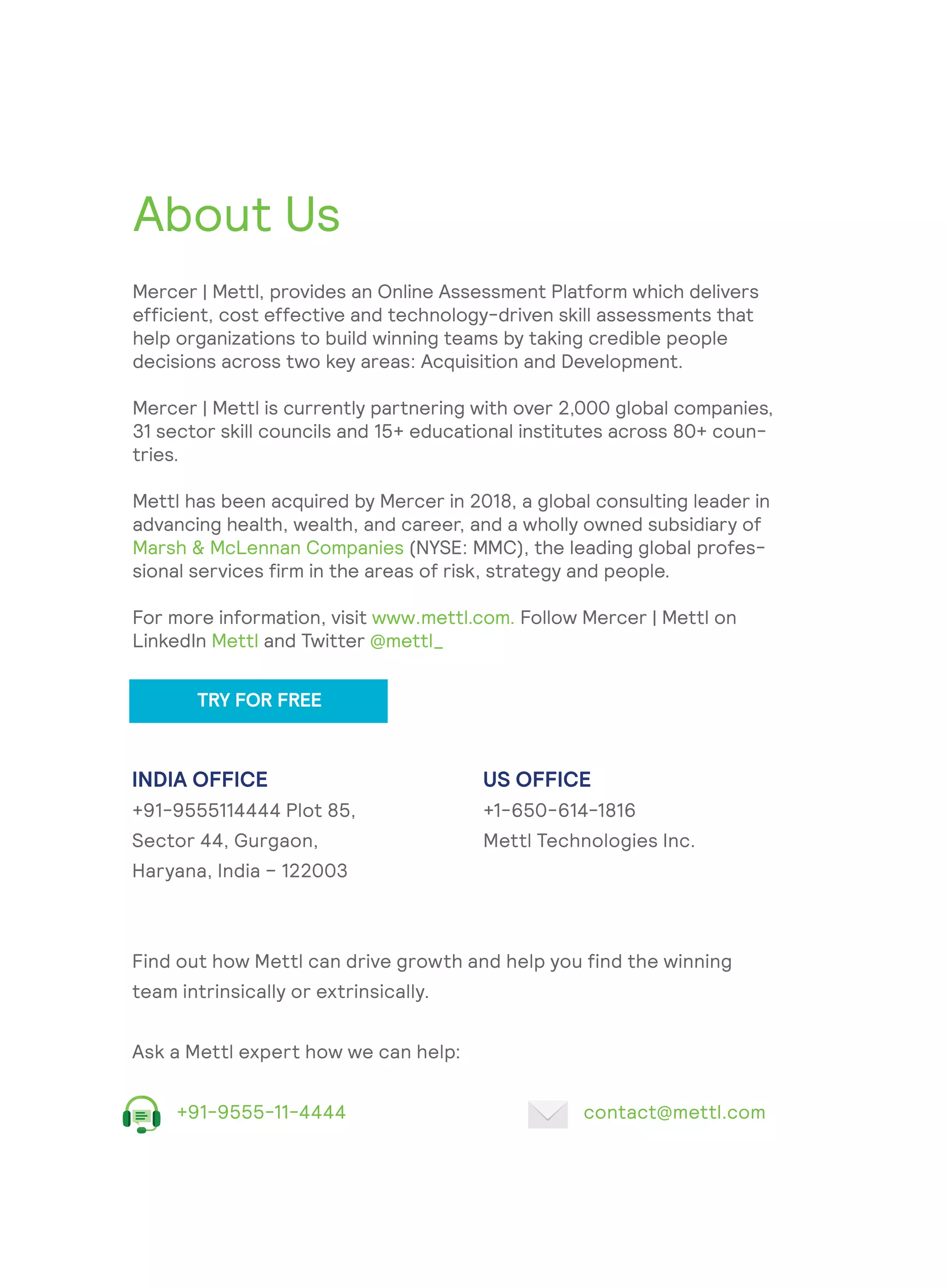 About Us
Mercer | Mettl, provides an Online Assessment Platform which delivers
efficient, cost effective and technology-driven skill assessments that
help organizations to build winning teams by taking credible people
decisions across two key areas: Acquisition and Development.
Mercer | Mettl is currently partnering with over 2,000 global companies,
31 sector skill councils and 15+ educational institutes across 80+ coun-
tries.
Mettl has been acquired by Mercer in 2018, a global consulting leader in
advancing health, wealth, and career, and a wholly owned subsidiary of
Marsh & McLennan Companies (NYSE: MMC), the leading global profes-
sional services firm in the areas of risk, strategy and people.
For more information, visit www.mettl.com. Follow Mercer | Mettl on
LinkedIn Mettl and Twitter @mettl_
INDIA OFFICE
+91-9555114444 Plot 85,
Sector 44, Gurgaon,
Haryana, India – 122003
US OFFICE
+1-650-614-1816
Mettl Technologies Inc.
Find out how Mettl can drive growth and help you find the winning
team intrinsically or extrinsically.
Ask a Mettl expert how we can help:
+91-9555-11-4444 contact@mettl.com
TRY FOR FREE
 
