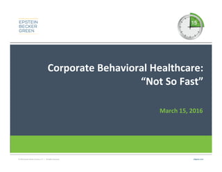 © 2016 Epstein Becker & Green, P.C. | All Rights Reserved. ebglaw.com
Corporate Behavioral Healthcare:
“Not So Fast”
March 15, 2016
 