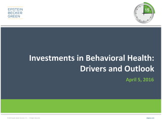 © 2016 Epstein Becker & Green, P.C. | All Rights Reserved. ebglaw.com
Investments in Behavioral Health:
Drivers and Outlook
April 5, 2016
 