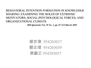 BEHAVIORAL INTENTION FORMATION IN KNOWLEDGE SHARING: EXAMINING THE ROLES OF EXTRINSIC MOTIVATORS, SOCIAL-PSYCHOLOGICAL FORCES, AND ORGANIZATIONAL CLIMATE   MIS Quarterly Vol. 29 No. 1, pp. 87-111/March 2005 楊世偉  954203037 鄭志瑋  954203039 蔡繼正 954203057 