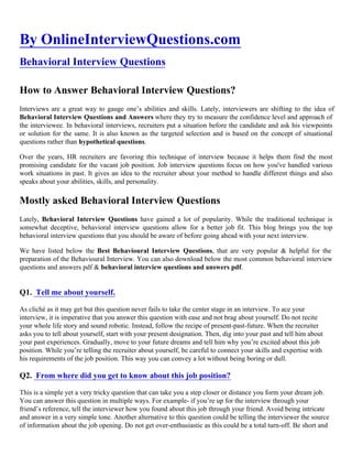 By OnlineInterviewQuestions.com
Behavioral Interview Questions
How to Answer Behavioral Interview Questions?
Interviews are a great way to gauge one’s abilities and skills. Lately, interviewers are shifting to the idea of
Behavioral Interview Questions and Answers where they try to measure the confidence level and approach of
the interviewee. In behavioral interviews, recruiters put a situation before the candidate and ask his viewpoints
or solution for the same. It is also known as the targeted selection and is based on the concept of situational
questions rather than hypothetical questions.
Over the years, HR recruiters are favoring this technique of interview because it helps them find the most
promising candidate for the vacant job position. Job interview questions focus on how you've handled various
work situations in past. It gives an idea to the recruiter about your method to handle different things and also
speaks about your abilities, skills, and personality.
Mostly asked Behavioral Interview Questions
Lately, Behavioral Interview Questions have gained a lot of popularity. While the traditional technique is
somewhat deceptive, behavioral interview questions allow for a better job fit. This blog brings you the top
behavioral interview questions that you should be aware of before going ahead with your next interview.
We have listed below the Best Behavioural Interview Questions, that are very popular & helpful for the
preparation of the Behavioural Interview. You can also download below the most common behavioral interview
questions and answers pdf & behavioral interview questions and answers pdf.
Q1. Tell me about yourself.
As cliché as it may get but this question never fails to take the center stage in an interview. To ace your
interview, it is imperative that you answer this question with ease and not brag about yourself. Do not recite
your whole life story and sound robotic. Instead, follow the recipe of present-past-future. When the recruiter
asks you to tell about yourself, start with your present designation. Then, dig into your past and tell him about
your past experiences. Gradually, move to your future dreams and tell him why you’re excited about this job
position. While you’re telling the recruiter about yourself, be careful to connect your skills and expertise with
his requirements of the job position. This way you can convey a lot without being boring or dull.
Q2. From where did you get to know about this job position?
This is a simple yet a very tricky question that can take you a step closer or distance you form your dream job.
You can answer this question in multiple ways. For example- if you’re up for the interview through your
friend’s reference, tell the interviewer how you found about this job through your friend. Avoid being intricate
and answer in a very simple tone. Another alternative to this question could be telling the interviewer the source
of information about the job opening. Do not get over-enthusiastic as this could be a total turn-off. Be short and
 