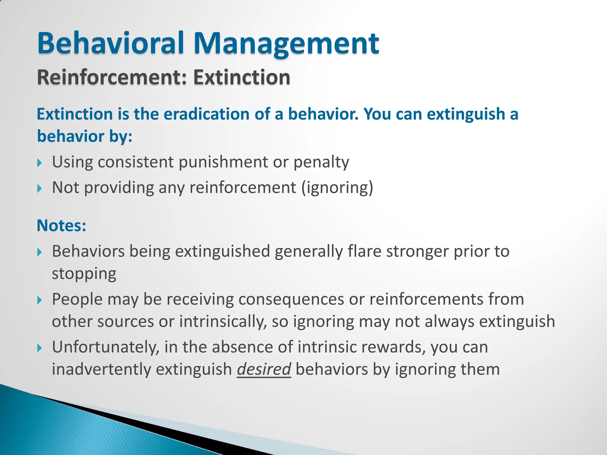 Behavioral Management
Reinforcement: Extinction
Extinction is the eradication of a behavior. You can extinguish a
behavior by:
 Using consistent punishment or penalty

 Not providing any reinforcement (ignoring)


Notes:
 Behaviors being extinguished generally flare stronger prior to
  stopping
 People may be receiving consequences or reinforcements from
  other sources or intrinsically, so ignoring may not always extinguish
 Unfortunately, in the absence of intrinsic rewards, you can
  inadvertently extinguish desired behaviors by ignoring them
 