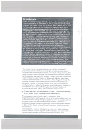 ‘U -
college together Hamid decidedto stayin the hostel ashe belonged to a
dtstant village while Hassanpreferred to cometo cottege ftam home eveiy
day Soon the stress ofmedical studies started to mount Hatndpraposed
that theyshould trysmoking a cigarette to qchieve ‘betterconcent,r%ion
white studying Hassan readily agreed and they both started to iridutge ip
smoking white studying togetherin the evenings. Hamidsoon developed a
cough, but continued to smoke HassdAsparet7tsfound out and discussed
the dangerous consequences ofhis habit Hassan opted out ofsmoking,
joined a gym andstarted to exercise regularly He consulted his
behavioural sciencesteacher to learn some innovative methods oftudyIng
and techniques to give up smoking This helped him feel healthier and
conceritmte befterin his studies He tned to convince Hamid tojoin him in
these newly learnt techniques btHamtd did not Usten Within ayear Hamid
went on to startuseofcannabis and a few months laterbecame addicted
to a stimuLantMsgiades as welt as his physicat health detenoratedand he
failed his annual exams. He started to develop repeated episodes ofchest
infections Repeated absence fann classes and poorperfoiwance in the
academics ted to his eventuat wfthdrawat from medicat college, while Hassan
went on to’continue his medicqt studies enjoying goodfi7ysicathealth.
The story of Hamid and Hasan illustrates an interplay of bioLogicaL
psychologicaL and social factors resulting in contrasting outcomes on
account of the differences between the two friends in these domains. The
story highlights how homeostatic mechanisms failed Hamid. On the other
hand, restorative and predictive atlostatic behavior (discussed below) such
as parental concern, joining a gym and counselling by the behavioural
sciences teacher helped Hasan overcome a stress they both shared. The
outcome of disease in Hamid and health in Hasan was decided by an
integrative interplay of all three domains, Social support and allostatic
mechanisms were in place for Hasan, but none of these were avaiLable for
Hamid. Hasan managed to effectively turn the stress of studies into
eustress, He was, thus, able to achieve a better state of heaLth.
a The Integrated ModeL of HeaLth Care: CorreLation of Body,
Grain, Mind, Spirit and BehaviouraL Sciences
The integrated model of health care is a step ahead of the
biopsychosocial modeL It suggests a dynamic functional link between five
domains of human beings: biological, cognitive, behavioural, sociocu[tural,
and environmental. In this model, health is a state of a harmonious
equilibrium between these domains which occurs in response to eustress
or distress. This state is achieved through processes called homeostasis
and attostasis.
‘1
p
Homeostasis is a reactive state that ensures harmony within the body
systems through adaptive negative feedback loops. It also uses reactive
behavioural adjustments in domains operating outside the body.
 