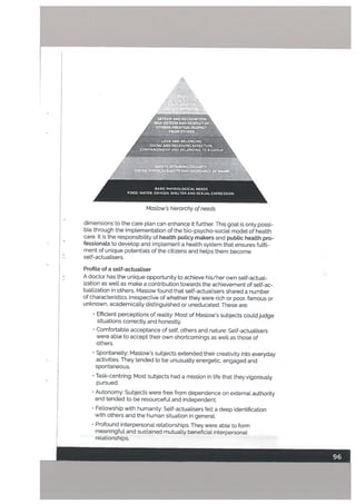 dimensions to the care plan can enhance it further. This goat is only possi
ble through the implementation of the bio-psycho-social model of health
care. It is the responsibility of health policy makers and pubtic heatth pro
fessionals to develop and implement a health system that ensures fulfiL
ment of unique potentials of the citizens and helps them become
self-actualisers.
Profite of a setf-actualiser
• A doctor has the unique opportunity to achieve his/her own self-actual
ization as well as make a contribution towards the achievement of self-ac
tualization in others. Maslow found that self-actualisers shared a number
of characteristics irrespective of whether they were rich or poor. famous or
unknown, academically distinguished or uneducated. These are:
• Efficient perceptions of reality: Most of Maslows subjects could judge
situations correctly and honestly.
• Comfortable acceptance of self, others and nature: SeIf-actuatisers
were able to accept their own shortcomings as well as those of
others.
• Spontaneity: Maslow’s subjects extended their creativity into everyday
activities. They tended to be unusually energetic. engaged and
spontaneous.
• Task-centring: Most subjects had a mission in life that they vigorously
pursued.
• Autonomy: Subjects were free from dependence on external authority
and tended to be resourceful and independent.
../
(
Maslow’s hierarchy ofneeds
• Fellowship with humanity: SeIf-actuatisers felt a deep identification
with others and the human situation in general.
• Profound interpersonal relationships. They were able to form
meaningful and sustained mutually beneficial interpersonal
relationships.
 
