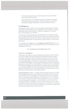 • Non-hostile sense of humour: Self actuatisers have a wonderful
capacity to laugh at oneself.
• Peak experiences: AtI of Mastow’s subjects reported the frequent
occurrence of peak experiences. These are experiences that are
marked by feelings of euphoria, harmony and deep meaning.
8. Intettigence
Intelligence is hard to define. It can, generally, be described as the glob
al capacity of the individual to act purposefully, think rationatly, and deal
effectively with the environment. In essence, intelligence is the prob
tem-sotving ability of an individuaL
The Wechs[er Adult InteLligence Scale (WAISR) and the Wechster Intelli
gence Scale for Children-Ill IWISC-llI) are the two most common methods
of assessing the IQ of adults and chitdren, respectively. Assessment of IC
includes the assessment of mathematical, verbal, spatial, and mechanical
proficiency.
The measure of intelligence is the Intelligence Quotient CIQ) which is ob
tained by dividing a child’s mental age with his/her chronological age and
multiplying it with 100.
IQ mental age/chronological age x 100.
Extremes of Intelligence
Individuals who enter the medical profession have been found to harbour
an IQ score higher than the average 10 of the population which ranges
from go to 110. Scores below 70 or above 130 occur in only about 5 per
cent of the popuLation. Individuals with such statistically rare scores are
considered exceptionaL Those with scores below 70 may be diagnosed
as mentally handicapped if they also exhibit significant deficits in adaptive
behaviour such as self-care, sociaL skills, or communication. The diagnosis
of a mental handicap also requires that the condition begin before age 18.
In many cases, deficits that occur after age 18 are the result of brain dam
age from traumatic injury to the head and brain. Individuals with 10 scores
about 140 and above may be identified as gifted.
Savant Syndrome: In 1887, J. Langdon Down described a group of mental
ly handicapped children who exhibited speciaL abiLities. Down eventually
became known for his description of Down syndrome but in a book enti
tled Qn Some of the MentatAffections of Childhood and Youth, he offered
a description of Savant syndrome. Savant syndrome occurs in individuaLs
who are severely handicapped in overaLt intelligence yet demonstrate
exceptional ability in a specific area such as aft, memory, or music. These
individuals are often atso gifted with extraordinary memories. For example.
despite very Low scores on tests of inteLligence, one of Down’s patients had
memorised a large number of historicaL facts.
 