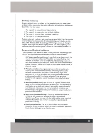 Emotionat IntelLigence
Emotional intelligence is defined as the capacity to identify, understand
and control the expression of emotions. Emotional intelligence abilities can
be divided into four areas:
i. The capacity to accurately identify emotions.
ii. The capacity to use emotions to facilitate thinking.
iii. The capacity to understand emotional meanings.
iv. The capacity to manage emotions.
To be emotionally intelligent is to have interpersonal skills that characterise
a rich and balanced personality. Emotional intelligence includes, as Aris
totle put it. the rare ability “to be angry with the right person, to the right
degree, at the right time, for the right purpose, and in the right way.” The
measure of emotional intelligence is known as Emotionat quotient (EQ.)
Components of Emotional Intelligence
One commonly used version of Peter Salovey and John Mayer’s 1990 defi
nition of emotional intelligence includes abilities in five main areas:
i. Self-awareness: Recognizing one’s own feelings as they occur is the
crux of emotional intelligence. The ability to monitor feelings from
moment to moment is key to insight and understanding one’s own
self. Being aware of one’s emotions makes one more confident when
making important life decisions such as what career path to follow, or
whom to marry.
ii. Managing emotions: Having appropriate emotional reactions is a
capacity that builds on self-awareness. The ability to modulate
negative expressions of emotions such as anxiety, anger, and
depression is a crucial emotional skill. Emotional resilience helps
one to prevail over life’s inevitable setbacks. Those who lack
emotionat self-regulation are continualLy overcome by feelings of
distress.
iii. Motivating oneself: Being able to focus on a goal is essential for a
range of accomplishments. Emotional self-control such as delaying
gratification or controlling impulsivity is crucial in working towards
such life goats. Individuals who can harness their emotions, and
maintain hope and optimism despite frustrations, are generally more
productive and effective.
iv. Recognizing emotions in others: Empathy, another skill based in
emotionat self-awareness, is fundamental to interpersonal
effectiveness. Those who are well attuned to subtle social cues that
indicate what others feel are more successful in personal and
professional settings.
v. Handling relationships: The art of relationships requires skill in
managing others’ emotions. Social competence underlies popularity.
leadership, and interpersonal effectiveness.
 