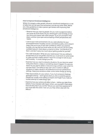 How to Improve Emotional InteLligence
While I.Q is targely under genetic inftuence, emotional intelligence is a set
of skills that can be learnt and enhanced. just like any other skills. Below
are a few guidelines to help a person get started with improving their
emotional intelligence:
Observe how you react to people. Do you rush to judgment before
you know all of the facts? Do you stereotype? Look honestly at how
you think and interact with other people. Try to put yourself in their
place, and be more open and accepting of their perspectives and
needs.
Look at your work environment. Do you seek attention for your
accomplishments? Humility can be a wonderful quality, and it doesn’t
mean that you’re shy or lack self-confidence. When you practice
humility, you say that you know what you did, and you can be quietly
confident about it. Give others a chance to shine - put the focus on
them, and don’t worry too much about getting praise for yourself.
Do a setf-evatuation. What are your weaknesses? Are you willing to
accept that you’re not perfect and that you could work on some areas
to make yourself a better person? Have the courage to look at your
self honestly - it could change your Life.
• Examine how you react to stressful situations. Do you become upset
every time there’s a delay or something doesn’t happen the way you
want? Do you blame others or become angry at them, even when it’s
not their fault? The ability to stay calm and in control in difficult
situations is highly valued in alL professional and non-professional
settings. Keep your emotions under control when things go wrong.
• Take responsibility for your actions. If you hurt someone’s feelings.
apologise directly — don’t ignore what you .did or avoid the person.
People are usually more willing to forgive and forget if you make an
honest attempt to make things right.
• Examine how your actions will affect others - before you take those
actions. If your decision will impact others, put yourself in their place.
How will they feel if you do this? Would you want that experience? If
you must take the action, how can you help others deal with the
effects?
 