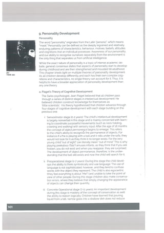 i. Sensorimotor stage (0-2 years): The child’s inteLtectua[ development
is targety nonverbal in this stage and is mainly concerned with [earn
ing to coordinate purposeful movements (such as neck holding.
crawling and walking) with sensory input, After the age of 18 months
the concept of object permanence begins to emerge. This refers
to the child’s ability to recognise the permanence of objects. For
instance ifs/he is playing with a ball and it rolls under the sofa, they
would not Look for it as they think it no longer exists. For the very
young child out of sight can literally mean out of mind,” This is why
playing peekaboo (“taa) amuses infants, as they think that if you are
hidden, you do not exist and when you reappear. they ate surprised.
The development of object permanence, therefore, is the under
standing that the ball stilt exists and now the child will search for it.
I NW@,
9. Personatity DeveLopment
Personality
The word personality originates from the Latin persona”, which means
mask. Personatity can be defined as the deeply ingrained and relativety
enduring patterns of characteristics, behaviour, motives, beliefs, attitudes
and cognitions that an individual possesses. Awareness of our personality
and our ability to recognise ourselves separately from the environment is
the only thing that separates us from artificial intelligence.
While the exact nature of personality is a topic of intense academic de
bate, general consensus states that aspects of personality start to devetop
during childhood and are then strengthened and moulded tilt adulthood.
This chapter sheds light on multiple theories of personality development.
As alt chiLdren develop differentty and each has their own complex cog
nitions and characteristics, no single theory can account for it. Thus, it is
helpful to have a broader appreciation of personality development than
any one theory.
a. Piaget’s Theory of Cognitivó Development
The Swiss psychologist, Jean Piaget believed that alt children pass
through a series of distinct stages in intellectual development. He
believed children construct knowledge for themselves as
‘little scientists’. His theory hypothesised that children advance through
four stages of cognitive development with each stage building on the
previous one.
ü. Preoperational stage (2-7 years): During this stage the child devel
ops the ability to think symbolically and use language. The use of
language is not sophisticated, however, and they tend to confuse
words with the object they represent. The child is also egocentric
(they feel everything is about “Me!”) and unable to take the point of
view of other people. During this stage chiLdren also make conserva
tion errors. where they believe that simply changing the appearance
of objects can change their quantity.
iii. Concrete Operational stage (7-11 years): An important development
during this stage is mastery of the concept of conservation as well
the ability to reason logicalLy. Children have learned that pouring
liquid from a talL narrow glass into a shallow dish does not reduce
 