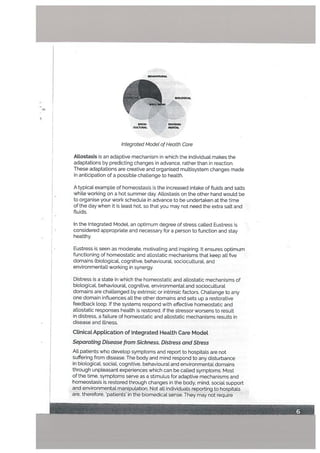 -*
BEHAViOURAl.
Integrated Modet of Heatth Care
Attostasis is an adaptive mechanism in which the individual makes the
adaptations by predicting changes in advance, rather than in reaction.
These adaptations are creative and organised multisystem changes made
in anticipation of a possible challenge to health.
A typical example of homeostasis is the increased intake of fluids and salts
while working on a hot summer day. Allostasis on the other hand would be
to organise your work schedule in advance to be undertaken at the time
of the day when it is Least hot, so that you may not need the extra salt and
fluids.
In the Integrated Model, an optimum degree of stress called Eustress is
considered appropriate and necessary for a person to function and stay
healthy.
Eustress is seen as moderate, motivating and inspiring. It ensures optimum
functioning of homeostatic and atlostatic mechanisms that keep alt five
domains (biological, cognitive, behavioural, socioculturat, and
environmental) working in synergy.
SOCIO- ENVIRON
cucll.rnAL MENTAl.
Distress is a state in which the homeostatic and atlostatic mechanisms of
biological, behavioural, cognitive, environmental and sociocultural
domains are challenged by extrinsic or intrinsic factors. Challenge to any
one domain influences alL the other domains and sets up a restorative
feedback loop. If the systems respond with effective homeostatic and
allostatic responses health is restored. If the stressor worsens to result
in distress, a failure of homeostatic and allostatic mechanisms resuLts in
disease and illness.
Clinical Application of Integrated Heatth Care Model
Separating Disease from Sickness, Distress and Stress
Alt patients who develop symptoms and report to hospitals are not
suffering from disease. The body and mind respond to any disturbance
in biological, sociaL cognitive, behavioural and environmental domains
through unpleasant experiences which can be called symptoms. Most
of the time, symptoms serve as a stimulus for adaptive mechanisms and
homeostasis is restored through changes in the body, mind, social support
and environmental manipulation. Not all individuals reporting to hospitals
are, therefore, ‘patients’ in the biomedical sense. They may not require
 